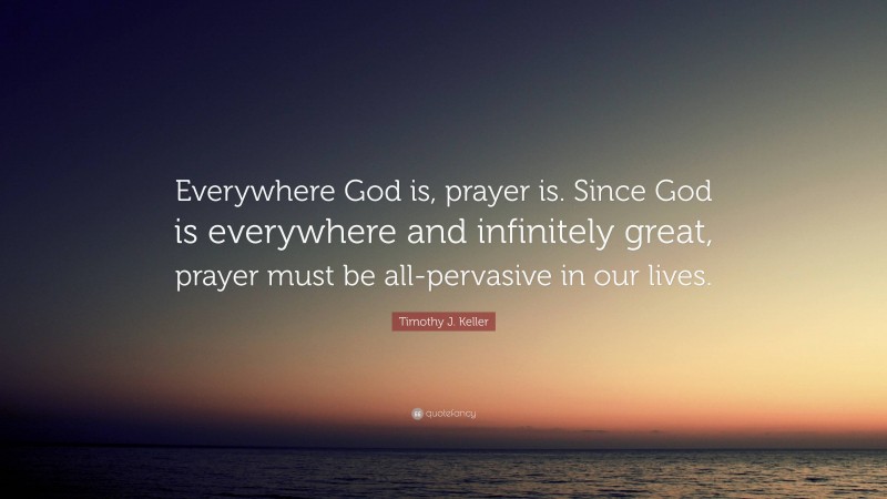 Timothy J. Keller Quote: “Everywhere God is, prayer is. Since God is everywhere and infinitely great, prayer must be all-pervasive in our lives.”