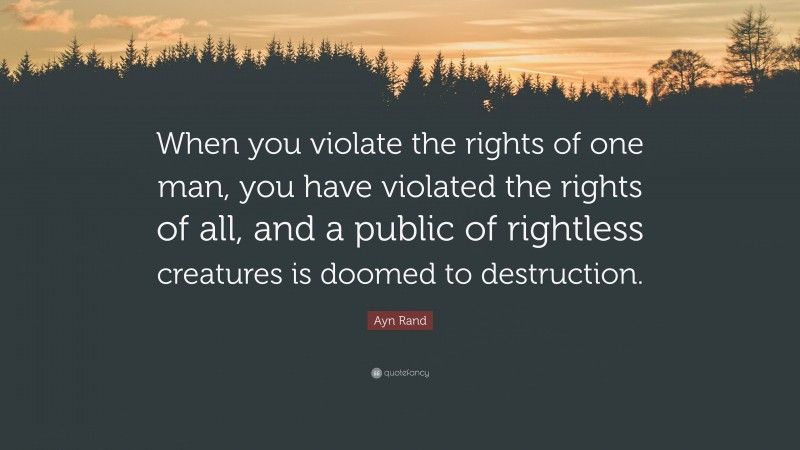 Ayn Rand Quote: “When you violate the rights of one man, you have violated the rights of all, and a public of rightless creatures is doomed to destruction.”