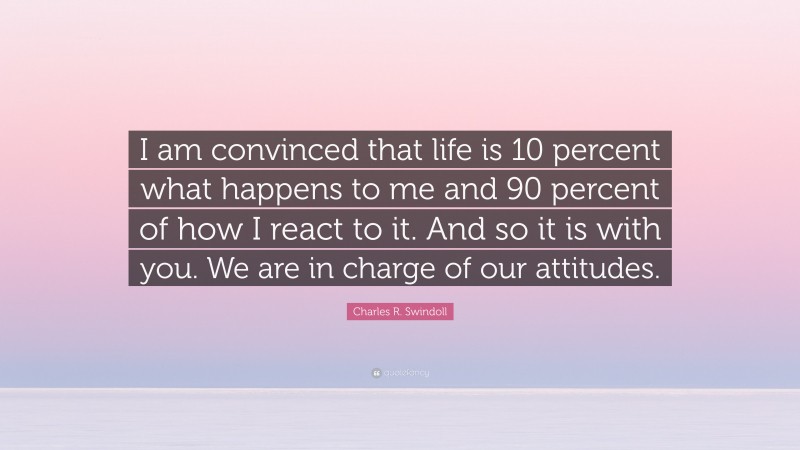 Charles R. Swindoll Quote: “I am convinced that life is 10 percent what happens to me and 90 percent of how I react to it. And so it is with you. We are in charge of our attitudes.”
