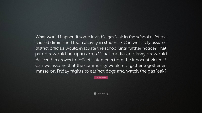 Steve Almond Quote: “What would happen if some invisible gas leak in the school cafeteria caused diminished brain activity in students? Can we safely assume district officials would evacuate the school until further notice? That parents would be up in arms? That media and lawyers would descend in droves to collect statements from the innocent victims? Can we assume that the community would not gather together en masse on Friday nights to eat hot dogs and watch the gas leak?”