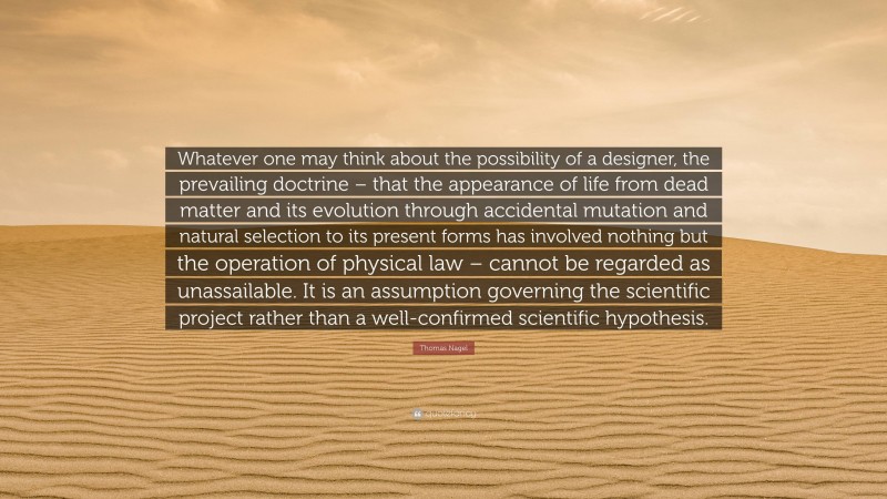 Thomas Nagel Quote: “Whatever one may think about the possibility of a designer, the prevailing doctrine – that the appearance of life from dead matter and its evolution through accidental mutation and natural selection to its present forms has involved nothing but the operation of physical law – cannot be regarded as unassailable. It is an assumption governing the scientific project rather than a well-confirmed scientific hypothesis.”