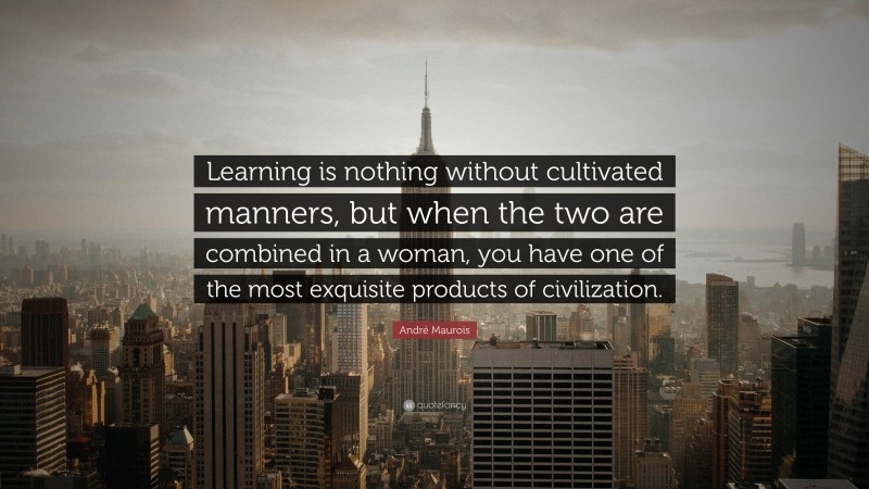 André Maurois Quote: “Learning is nothing without cultivated manners, but when the two are combined in a woman, you have one of the most exquisite products of civilization.”