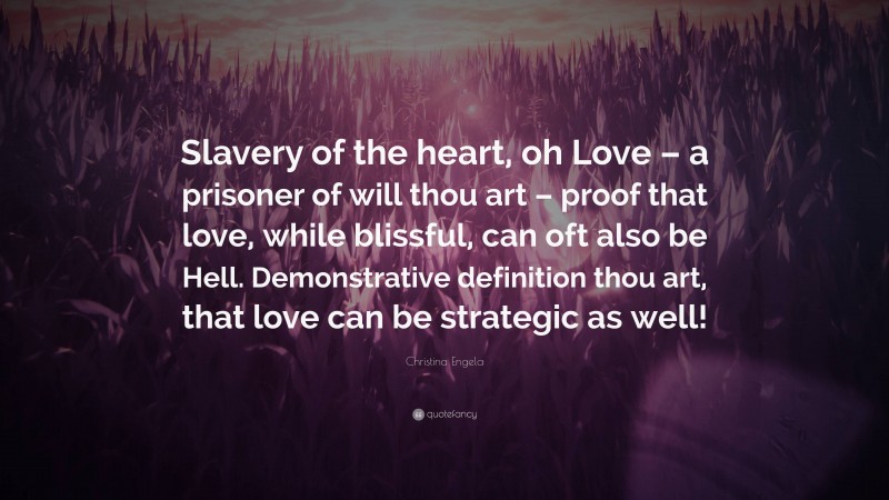 Christina Engela Quote: “Slavery of the heart, oh Love – a prisoner of will thou art – proof that love, while blissful, can oft also be Hell. Demonstrative definition thou art, that love can be strategic as well!”