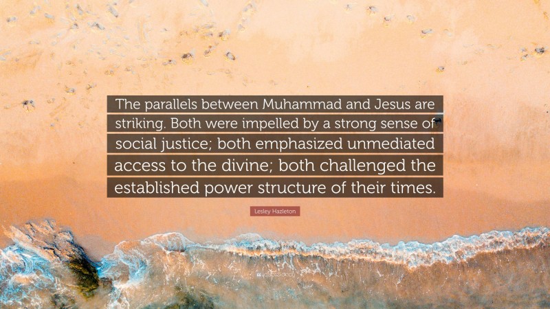Lesley Hazleton Quote: “The parallels between Muhammad and Jesus are striking. Both were impelled by a strong sense of social justice; both emphasized unmediated access to the divine; both challenged the established power structure of their times.”