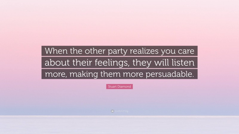 Stuart Diamond Quote: “When the other party realizes you care about their feelings, they will listen more, making them more persuadable.”