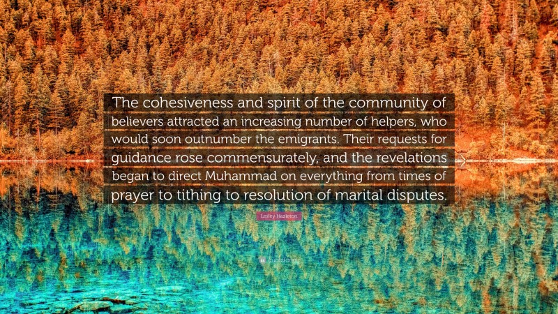 Lesley Hazleton Quote: “The cohesiveness and spirit of the community of believers attracted an increasing number of helpers, who would soon outnumber the emigrants. Their requests for guidance rose commensurately, and the revelations began to direct Muhammad on everything from times of prayer to tithing to resolution of marital disputes.”