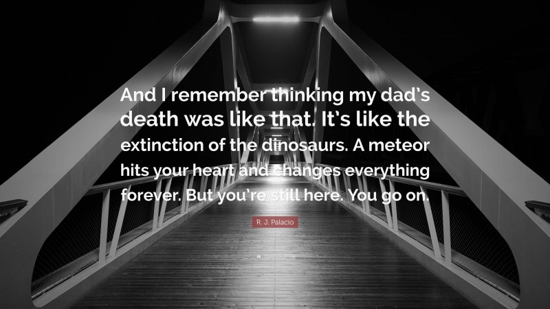 R. J. Palacio Quote: “And I remember thinking my dad’s death was like that. It’s like the extinction of the dinosaurs. A meteor hits your heart and changes everything forever. But you’re still here. You go on.”