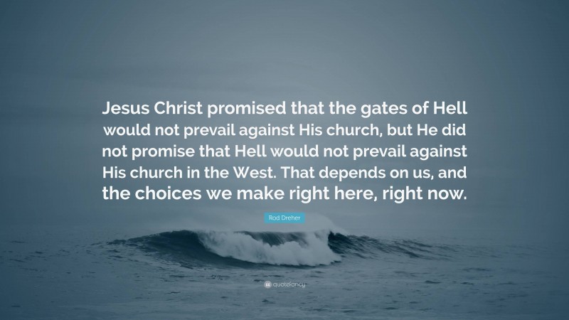 Rod Dreher Quote: “Jesus Christ promised that the gates of Hell would not prevail against His church, but He did not promise that Hell would not prevail against His church in the West. That depends on us, and the choices we make right here, right now.”