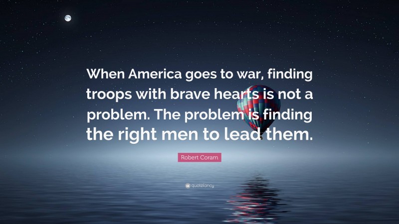 Robert Coram Quote: “When America goes to war, finding troops with brave hearts is not a problem. The problem is finding the right men to lead them.”