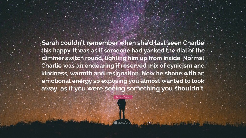 Tammy Cohen Quote: “Sarah couldn’t remember when she’d last seen Charlie this happy. It was as if someone had yanked the dial of the dimmer switch round, lighting him up from inside. Normal Charlie was an endearing if reserved mix of cynicism and kindness, warmth and resignation. Now he shone with an emotional energy so exposing you almost wanted to look away, as if you were seeing something you shouldn’t.”