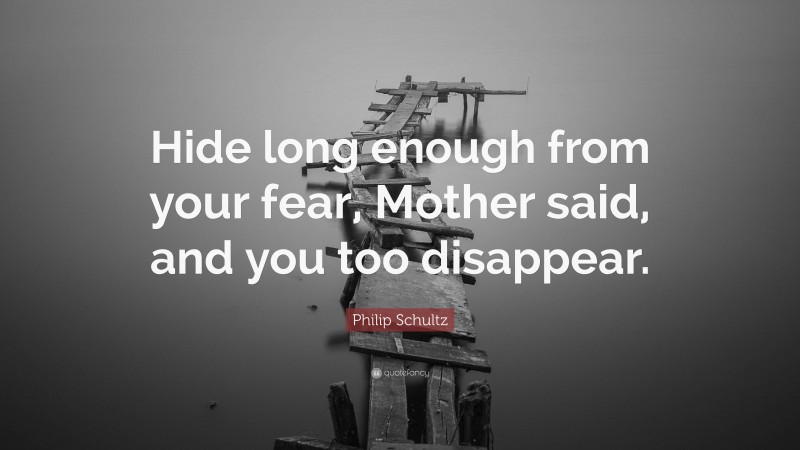 Philip Schultz Quote: “Hide long enough from your fear, Mother said, and you too disappear.”