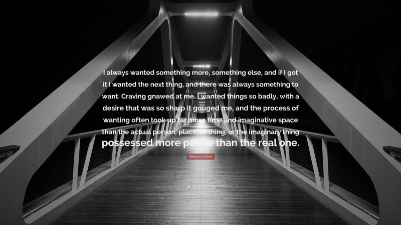 Rebecca Solnit Quote: “I always wanted something more, something else, and if I got it I wanted the next thing, and there was always something to want. Craving gnawed at me. I wanted things so badly, with a desire that was so sharp it gouged me, and the process of wanting often took up far more time and imaginative space than the actual person, place, or thing, or the imaginary thing possessed more power than the real one.”