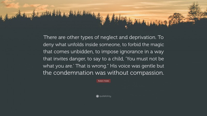 Robin Hobb Quote: “There are other types of neglect and deprivation. To deny what unfolds inside someone, to forbid the magic that comes unbidden, to impose ignorance in a way that invites danger, to say to a child, ‘You must not be what you are.’ That is wrong.” His voice was gentle but the condemnation was without compassion.”