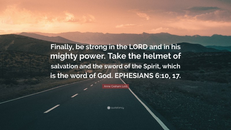 Anne Graham Lotz Quote: “Finally, be strong in the LORD and in his mighty power. Take the helmet of salvation and the sword of the Spirit, which is the word of God. EPHESIANS 6:10, 17.”