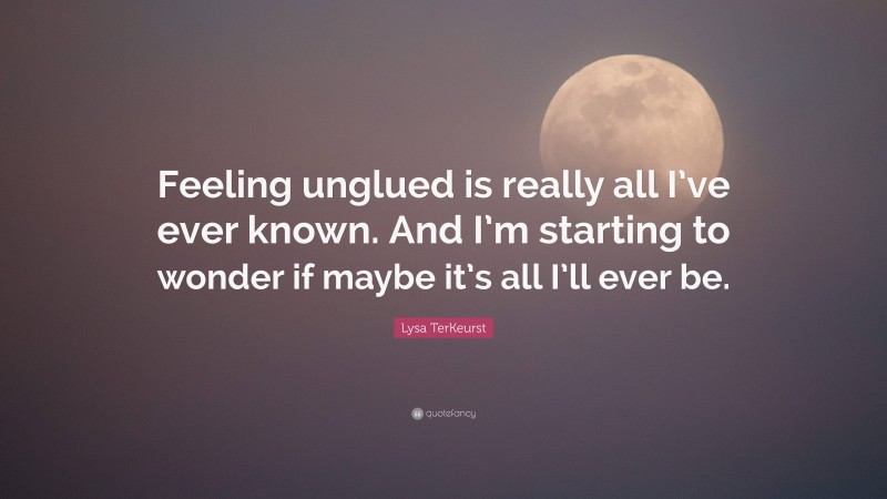 Lysa TerKeurst Quote: “Feeling unglued is really all I’ve ever known. And I’m starting to wonder if maybe it’s all I’ll ever be.”