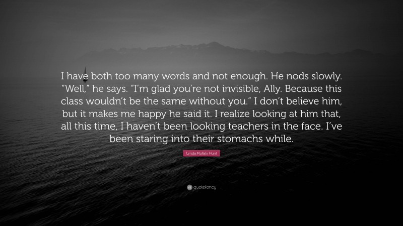 Lynda Mullaly Hunt Quote: “I have both too many words and not enough. He nods slowly. “Well,” he says. “I’m glad you’re not invisible, Ally. Because this class wouldn’t be the same without you.” I don’t believe him, but it makes me happy he said it. I realize looking at him that, all this time, I haven’t been looking teachers in the face. I’ve been staring into their stomachs while.”