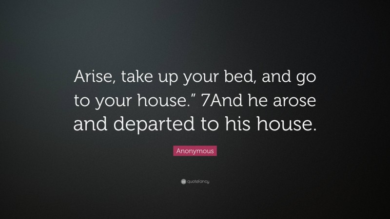 Anonymous Quote: “Arise, take up your bed, and go to your house.” 7And he arose and departed to his house.”