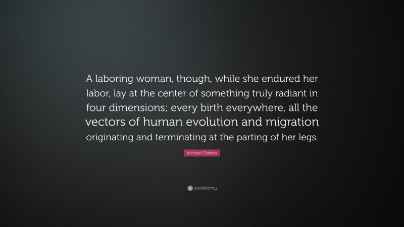 Michael Chabon Quote: “A laboring woman, though, while she endured her labor, lay at the center of something truly radiant in four dimensions; every birth everywhere, all the vectors of human evolution and migration originating and terminating at the parting of her legs.”