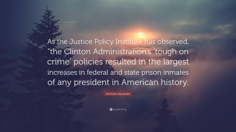 Michelle Alexander Quote: “As the Justice Policy Institute has observed, “the Clinton Administration’s ‘tough on crime’ policies resulted in the largest increases in federal and state prison inmates of any president in American history.”