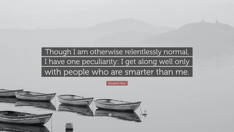 Elizabeth Bear Quote: “Though I am otherwise relentlessly normal, I have one peculiarity: I get along well only with people who are smarter than me.”