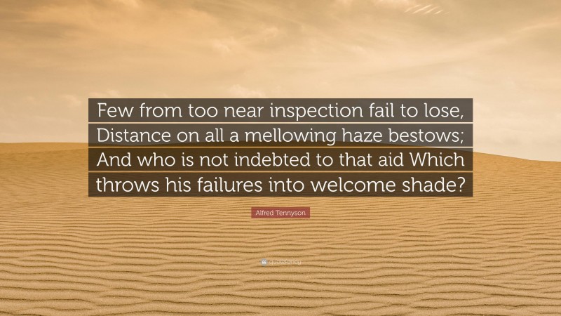 Alfred Tennyson Quote: “Few from too near inspection fail to lose, Distance on all a mellowing haze bestows; And who is not indebted to that aid Which throws his failures into welcome shade?”