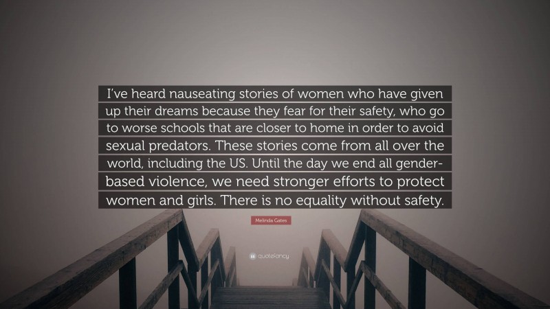 Melinda Gates Quote: “I’ve heard nauseating stories of women who have given up their dreams because they fear for their safety, who go to worse schools that are closer to home in order to avoid sexual predators. These stories come from all over the world, including the US. Until the day we end all gender-based violence, we need stronger efforts to protect women and girls. There is no equality without safety.”