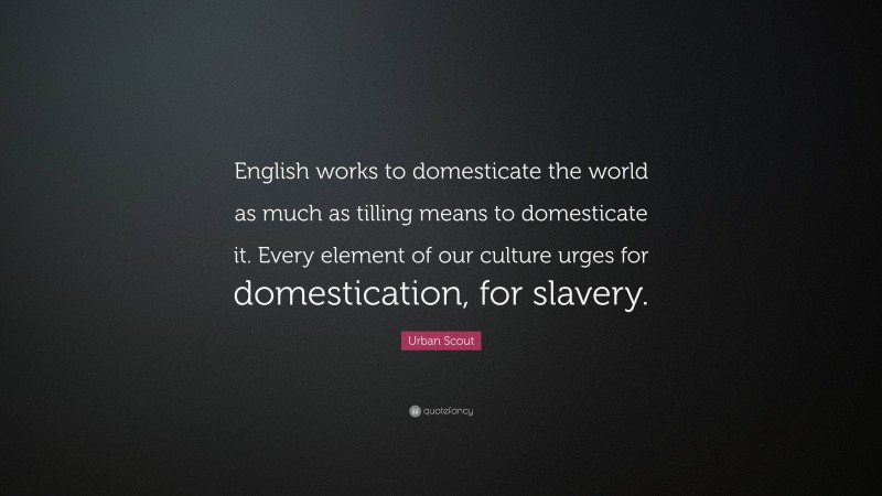 Urban Scout Quote: “English works to domesticate the world as much as tilling means to domesticate it. Every element of our culture urges for domestication, for slavery.”