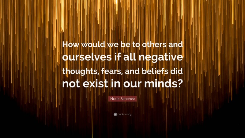 Nouk Sanchez Quote: “How would we be to others and ourselves if all negative thoughts, fears, and beliefs did not exist in our minds?”