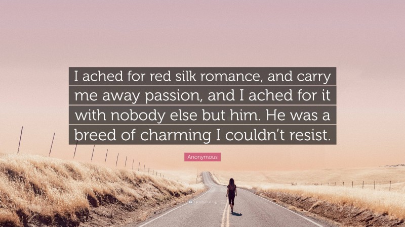 Anonymous Quote: “I ached for red silk romance, and carry me away passion, and I ached for it with nobody else but him. He was a breed of charming I couldn’t resist.”