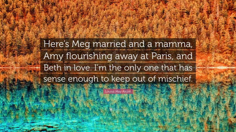 Louisa May Alcott Quote: “Here’s Meg married and a mamma, Amy flourishing away at Paris, and Beth in love. I’m the only one that has sense enough to keep out of mischief.”