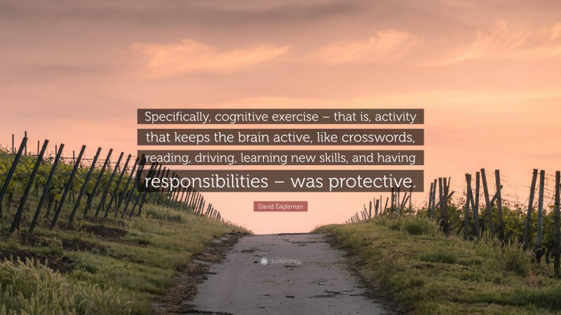 David Eagleman Quote: “Specifically, cognitive exercise – that is, activity that keeps the brain active, like crosswords, reading, driving, learning new skills, and having responsibilities – was protective.”