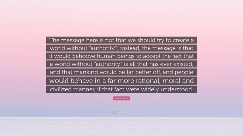 Larken Rose Quote: “The message here is not that we should try to create a world without “authority”; instead, the message is that it would behoove human beings to accept the fact that a world without “authority” is all that has ever existed, and that mankind would be far better off, and people would behave in a far more rational, moral and civilized manner, if that fact were widely understood.”