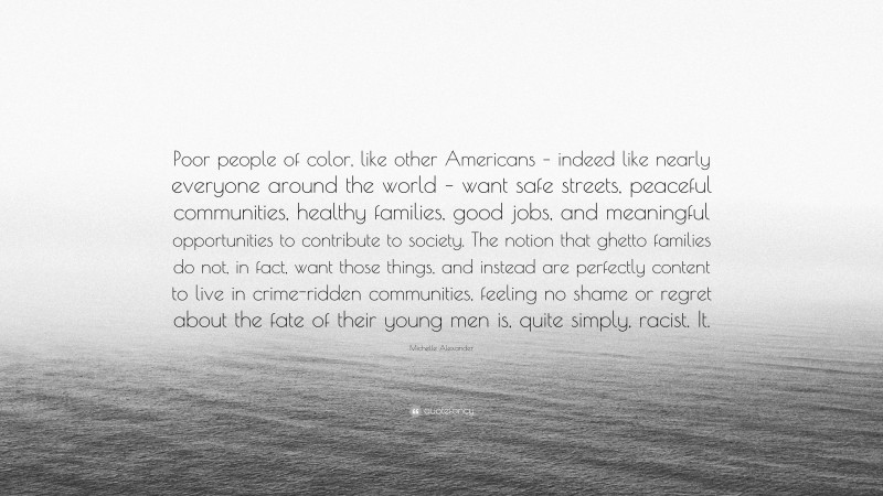 Michelle Alexander Quote: “Poor people of color, like other Americans – indeed like nearly everyone around the world – want safe streets, peaceful communities, healthy families, good jobs, and meaningful opportunities to contribute to society. The notion that ghetto families do not, in fact, want those things, and instead are perfectly content to live in crime-ridden communities, feeling no shame or regret about the fate of their young men is, quite simply, racist. It.”