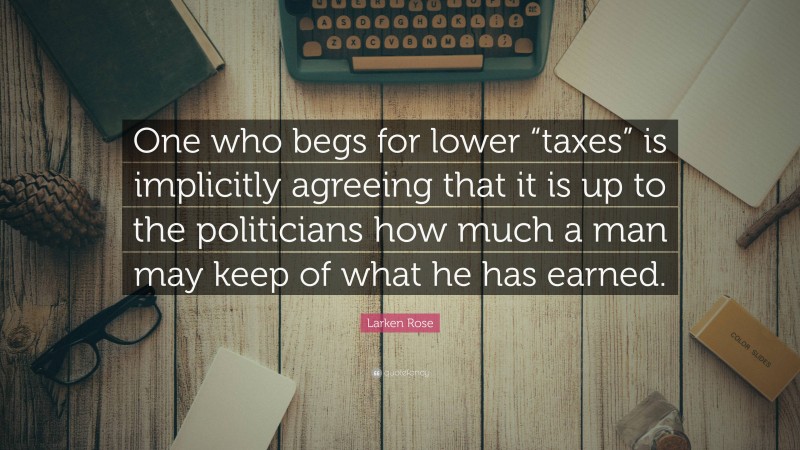 Larken Rose Quote: “One who begs for lower “taxes” is implicitly agreeing that it is up to the politicians how much a man may keep of what he has earned.”