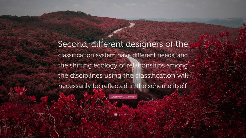 Geoffrey C. Bowker Quote: “Second, different designers of the classification system have different needs, and the shifting ecology of relationships among the disciplines using the classification will necessarily be reflected in the scheme itself.”