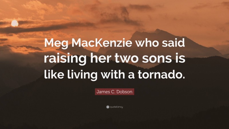 James C. Dobson Quote: “Meg MacKenzie who said raising her two sons is like living with a tornado.”