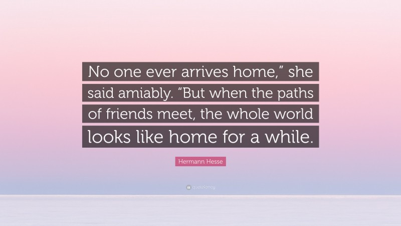 Hermann Hesse Quote: “No one ever arrives home,” she said amiably. “But when the paths of friends meet, the whole world looks like home for a while.”