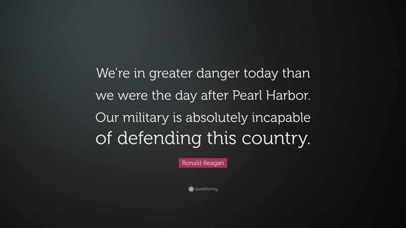 Ronald Reagan Quote: “We’re in greater danger today than we were the day after Pearl Harbor. Our military is absolutely incapable of defending this country.”