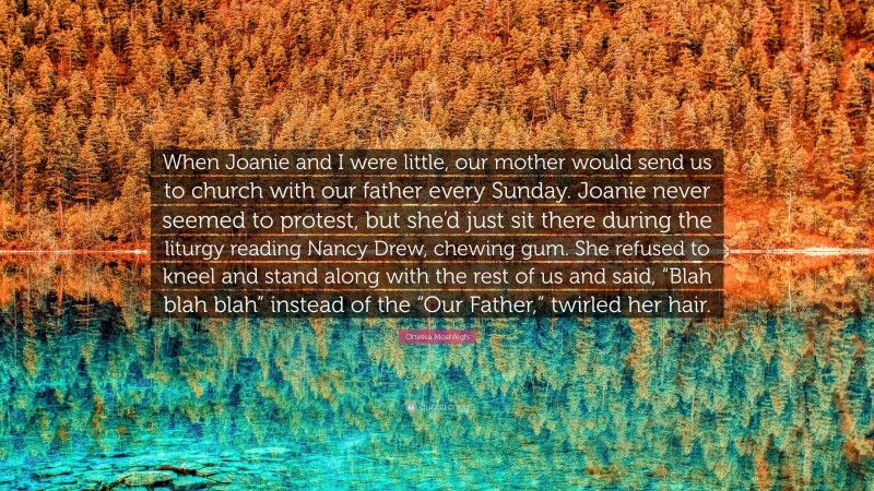 Ottessa Moshfegh Quote: “When Joanie and I were little, our mother would send us to church with our father every Sunday. Joanie never seemed to protest, but she’d just sit there during the liturgy reading Nancy Drew, chewing gum. She refused to kneel and stand along with the rest of us and said, “Blah blah blah” instead of the “Our Father,” twirled her hair.”