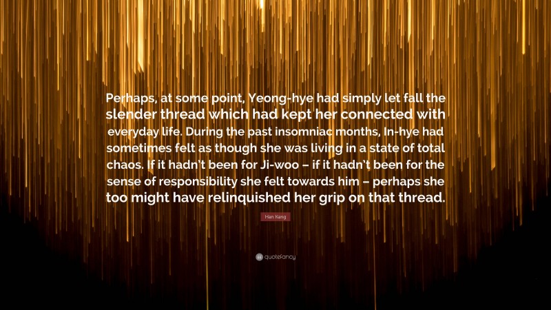 Han Kang Quote: “Perhaps, at some point, Yeong-hye had simply let fall the slender thread which had kept her connected with everyday life. During the past insomniac months, In-hye had sometimes felt as though she was living in a state of total chaos. If it hadn’t been for Ji-woo – if it hadn’t been for the sense of responsibility she felt towards him – perhaps she too might have relinquished her grip on that thread.”