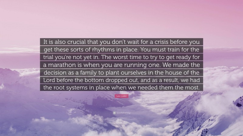 Levi Lusko Quote: “It is also crucial that you don’t wait for a crisis before you get these sorts of rhythms in place. You must train for the trial you’re not yet in. The worst time to try to get ready for a marathon is when you are running one. We made the decision as a family to plant ourselves in the house of the Lord before the bottom dropped out, and as a result, we had the root systems in place when we needed them the most.”