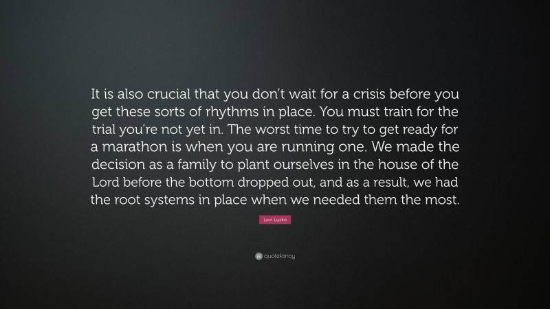 Levi Lusko Quote: “It is also crucial that you don’t wait for a crisis before you get these sorts of rhythms in place. You must train for the trial you’re not yet in. The worst time to try to get ready for a marathon is when you are running one. We made the decision as a family to plant ourselves in the house of the Lord before the bottom dropped out, and as a result, we had the root systems in place when we needed them the most.”