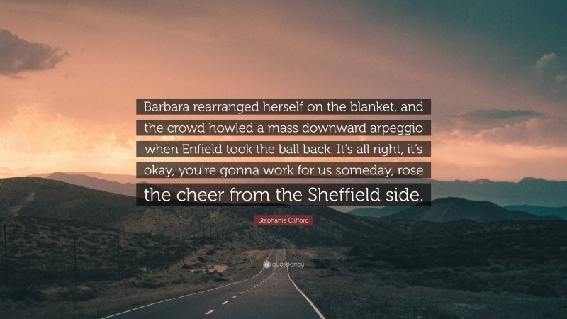 Stephanie Clifford Quote: “Barbara rearranged herself on the blanket, and the crowd howled a mass downward arpeggio when Enfield took the ball back. It’s all right, it’s okay, you’re gonna work for us someday, rose the cheer from the Sheffield side.”