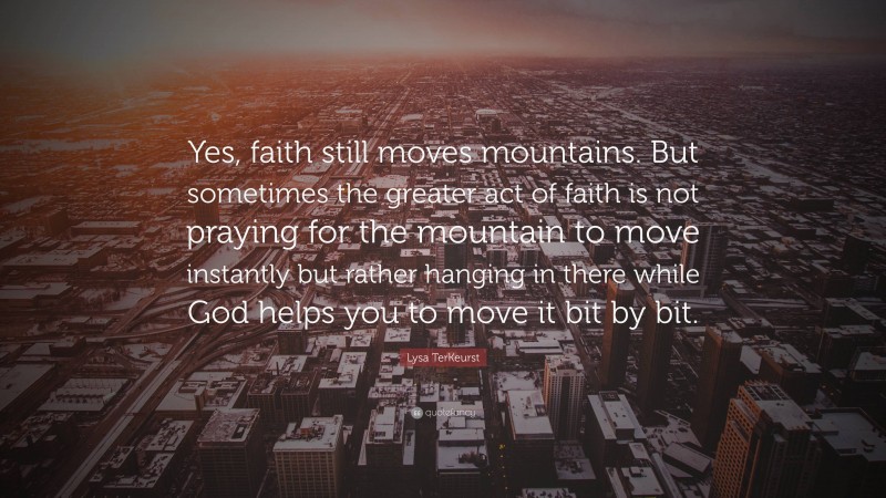 Lysa TerKeurst Quote: “Yes, faith still moves mountains. But sometimes the greater act of faith is not praying for the mountain to move instantly but rather hanging in there while God helps you to move it bit by bit.”