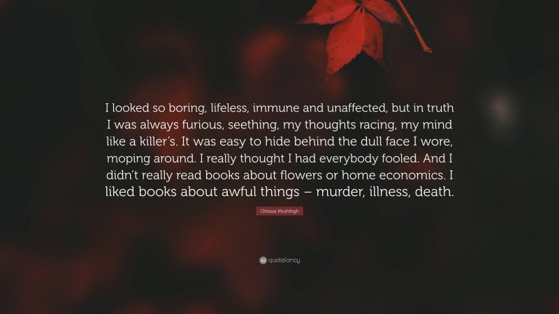 Ottessa Moshfegh Quote: “I looked so boring, lifeless, immune and unaffected, but in truth I was always furious, seething, my thoughts racing, my mind like a killer’s. It was easy to hide behind the dull face I wore, moping around. I really thought I had everybody fooled. And I didn’t really read books about flowers or home economics. I liked books about awful things – murder, illness, death.”