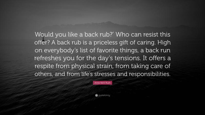Anne Kent Rush Quote: “Would you like a back rub?′ Who can resist this offer? A back rub is a priceless gift of caring. High on everybody’s list of favorite things, a back run refreshes you for the day’s tensions. It offers a respite from physical strain, from taking care of others, and from life’s stresses and responsibilities.”