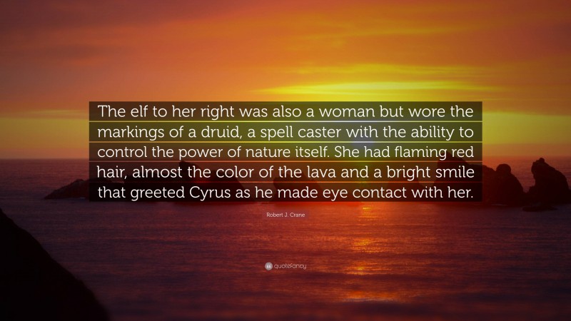 Robert J. Crane Quote: “The elf to her right was also a woman but wore the markings of a druid, a spell caster with the ability to control the power of nature itself. She had flaming red hair, almost the color of the lava and a bright smile that greeted Cyrus as he made eye contact with her.”