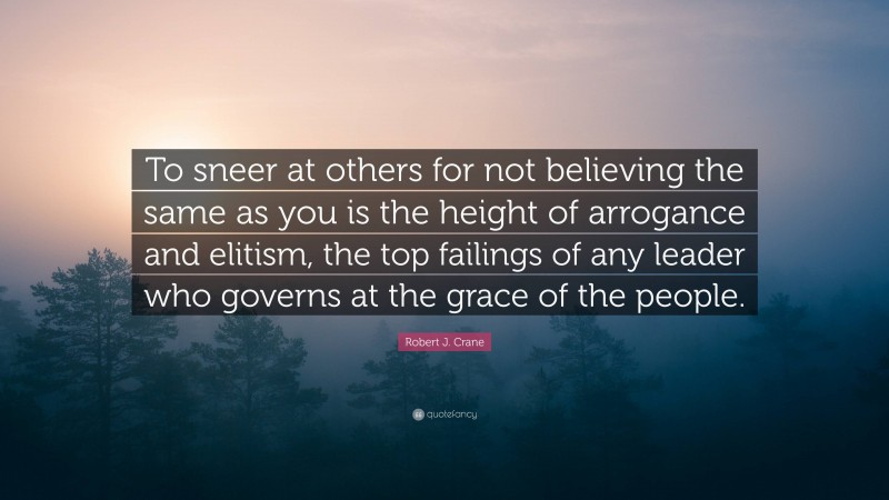 Robert J. Crane Quote: “To sneer at others for not believing the same as you is the height of arrogance and elitism, the top failings of any leader who governs at the grace of the people.”