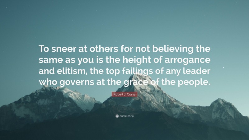 Robert J. Crane Quote: “To sneer at others for not believing the same as you is the height of arrogance and elitism, the top failings of any leader who governs at the grace of the people.”
