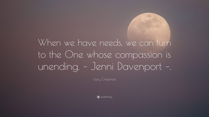 Gary Chapman Quote: “When we have needs, we can turn to the One whose compassion is unending. – Jenni Davenport –.”